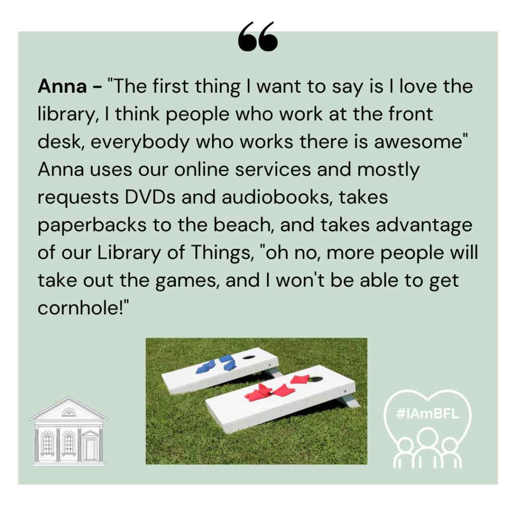 [includes photo of the field game Cornhole, no picture otherwise] ] "The first thing I want to say is I love the library, I think people who work at the front desk, everybody who works there is awesome" Anna uses our online services and mostly requests DVDs and audiobooks, takes paperbacks to the beach, and takes advantage of our Library of Things, "oh no, more people will take out the games, and I won't be able to get cornhole!"