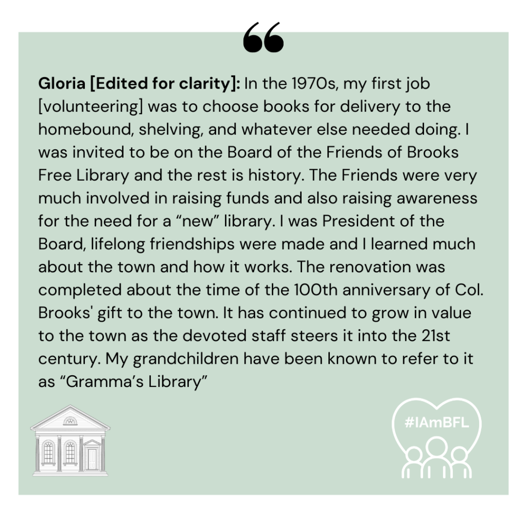 [No picture, Edited for clarity]: In the 1970s, my first job [volunteering] was to choose books for delivery to the homebound, shelving, and whatever else needed doing. I was invited to be on the Board of the Friends of Brooks Free Library and the rest is history. The Friends were very much involved in raising funds and also raising awareness for the need for a “new” library. I was President of the Board, lifelong friendships were made and I learned much about the town and how it works. The renovation was completed about the time of the 100th anniversary of Col. Brooks's gift to the town. It has continued to grow in value to the town as the devoted staff steers it into the 21st century. My grandchildren have been known to refer to it as “Gramma’s Library”