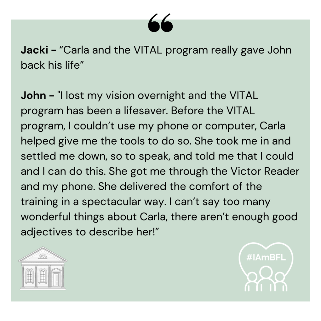 [no picture] Jacki - “Carla and the VITAL program really gave John back his life” John - “I lost my vision overnight and the VITAL program has been a lifesaver. Before the VITAL program, I couldn’t use my phone or computer, Carla helped give me the tools to do so. She took me in and settled me down, so to speak, and told me that I could and I can do this. She got me through the Victor Reader and my phone. She delivered the comfort of the training in a spectacular way. I can’t say too many wonderful things about Carla, there aren’t enough good adjectives to describe her!”