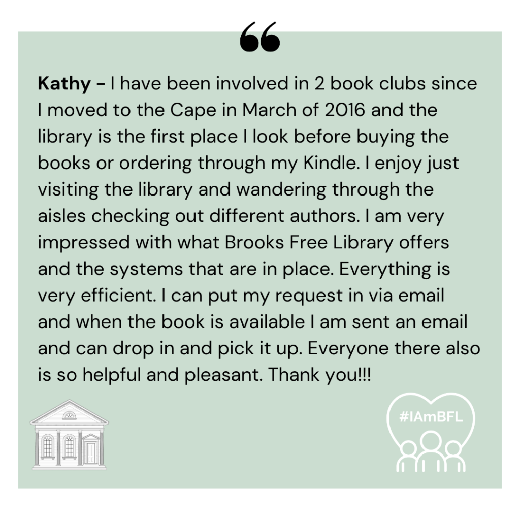 [no picture] I have been involved in 2 book clubs since I moved to the Cape in March of 2016 and the library is the first place I look before buying the books or ordering through my Kindle. I enjoy just visiting the library and wandering through the aisles checking out different authors. I am very impressed with what Brooks Free Library offers and the systems that are in place. Everything is very efficient. I can put my request in via email and when the book is available I am sent an email and can drop in and pick it up. Everyone there also is so helpful and pleasant. Thank you!!!