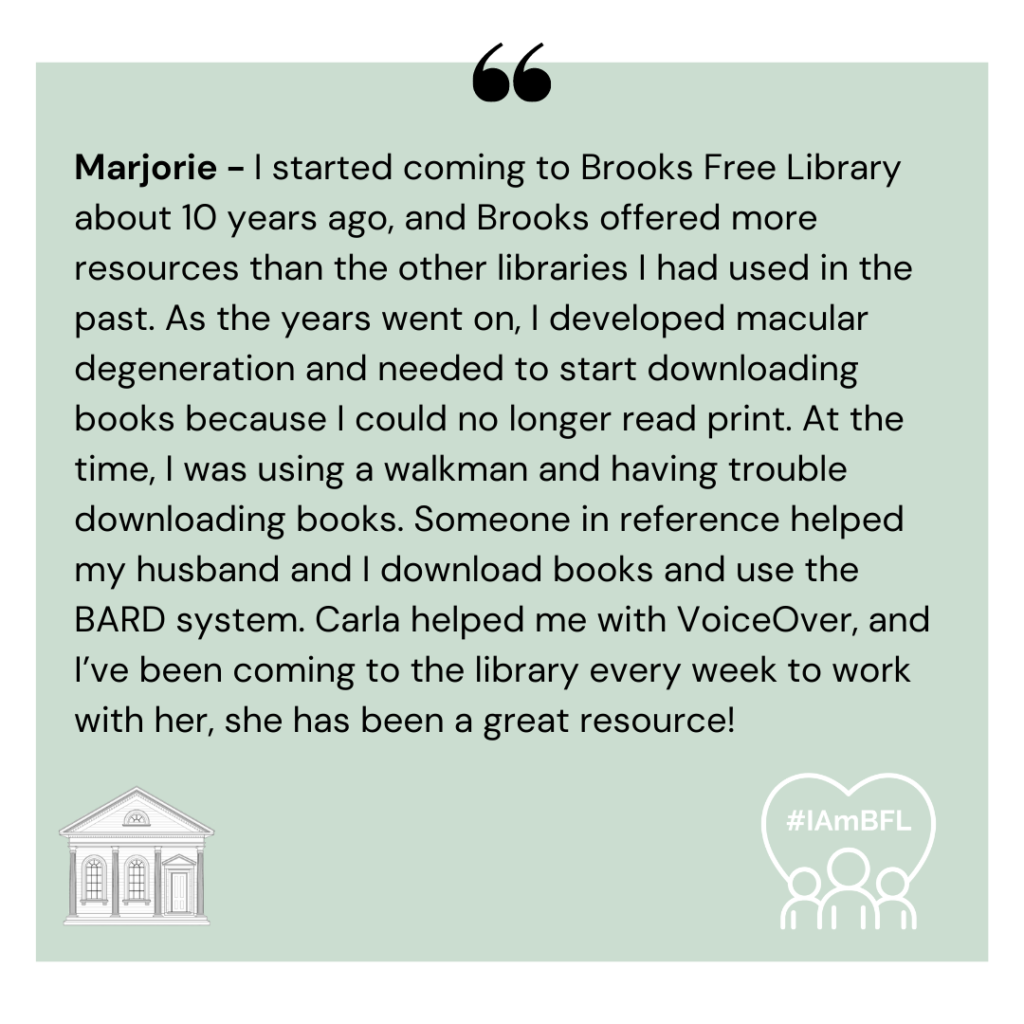 [no picture] “I started coming to Brooks Free Library about 10 years ago, and Brooks offered more resources than the other libraries I had used in the past. As the years went on, I developed macular degeneration and needed to start downloading books because I could no longer read print. At the time, I was using a walkman and having trouble downloading books. Someone in reference helped my husband and I download books and use the BARD system. Carla helped me with VoiceOver, and I’ve been coming to the library every week to work with her, she has been a great resource!”