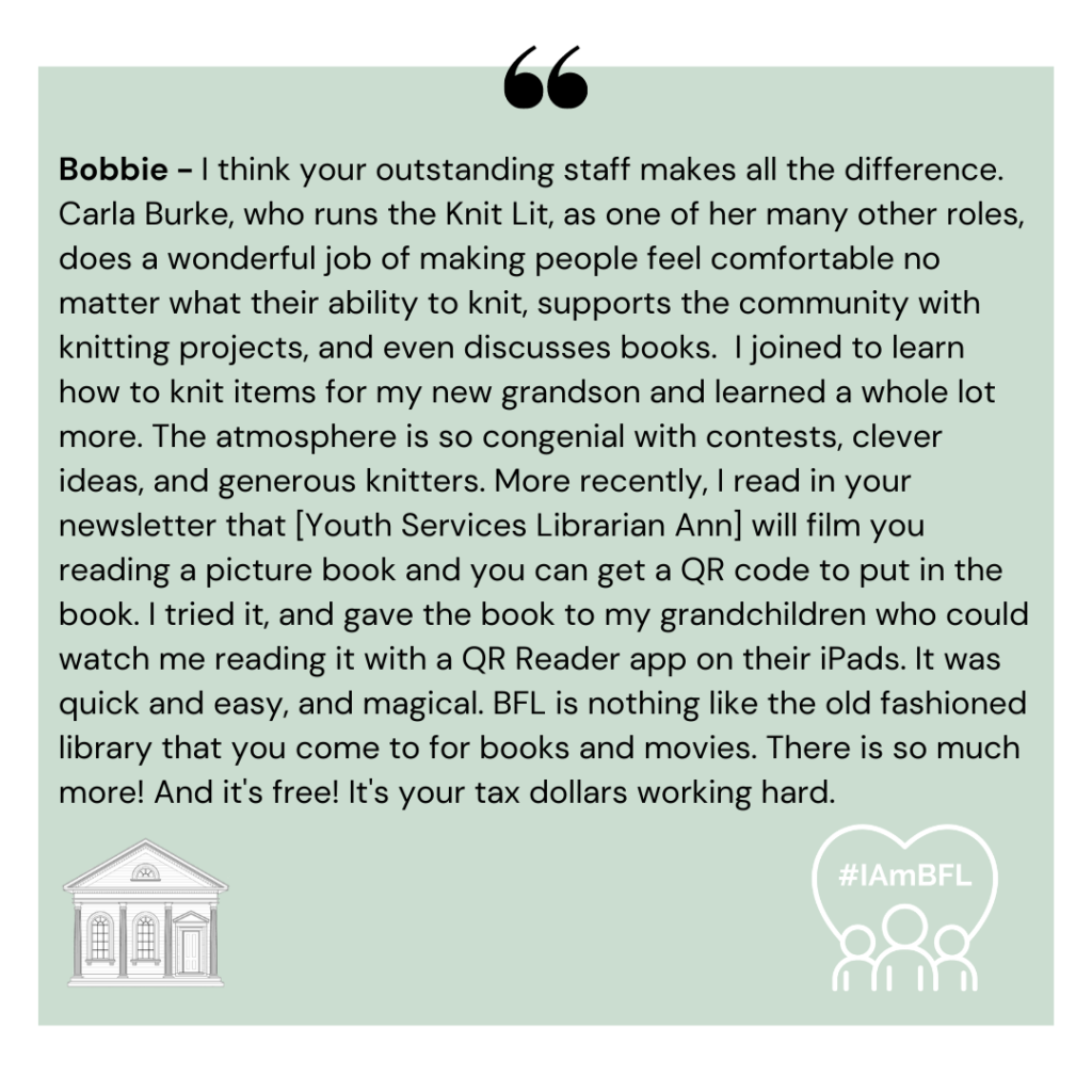 [no picture] I think your outstanding staff makes all the difference. Carla Burke, who runs the Knit Lit, as one of her many other roles, does a wonderful job of making people feel comfortable no matter what their ability to knit, supports the community with knitting projects, and even discusses books. I joined to learn how to knit items for my new grandson and learned a whole lot more. The atmosphere is so congenial with contests, clever ideas, and generous knitters. More recently, I read in your newsletter that [Youth Services Librarian Ann] will film you reading a picture book and you can get a QR code to put in the book. I tried it, and gave the book to my grandchildren who could watch me reading it with a QR Reader app on their ipads. It was quick and easy, and magical. BFL is nothing like the old fashioned library that you come to for books and movies. There is so much more! And it's free! It's your tax dollars working hard.