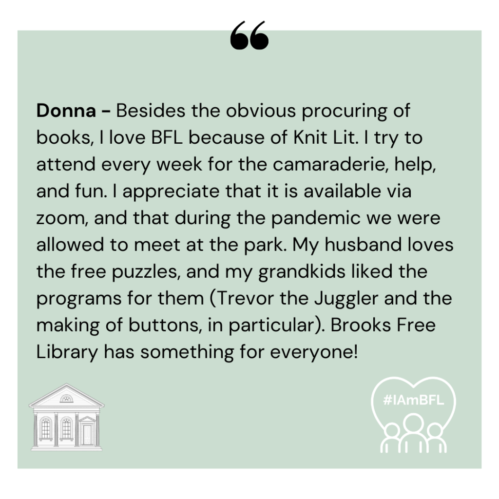[No Photo] “Besides the obvious procuring of books, I love BFL because of Knit Lit. I try to attend every week for the camaraderie, help, and fun. I appreciate that it is available via zoom, and that during the pandemic we were allowed to meet at the park. My husband loves the free puzzles, and my grandkids liked the programs for them ( Trevor the Juggler and the making of buttons, in particular). Brooks Free Library has something for everyone!”