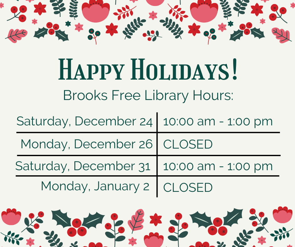 Happy Holidays!Brooks Free Library Hours:Saturday, December 24: 10 am - 1 pmMonday, December 26: CLOSEDSaturday, December 31: 10 am - 1 pmMonday, January 2: CLOSED