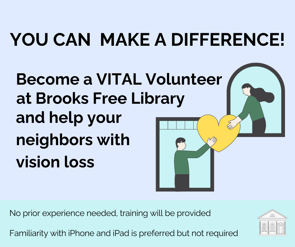 Graphic of two people handing a heart to each other. Image displays text stating you can make a difference! become a VITAL volunteer at Brooks Free Library and help your neighbors with vision loss. No prior experience needed, training will be provided. Familiarity with iPhone and iPad is preferred but not required. 